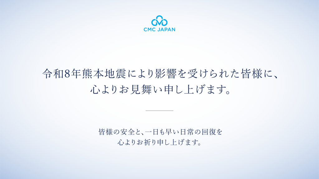 このたびの令和8年熊本地震により影響を受けられた皆様に、心よりお見舞い申し上げます。 CMC Japanは、日本で事業を展開する企業として、皆様の安全と、被災地域の一日も早い復旧を心より願っております。
